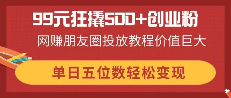 （14247期）99元狂撬500+创业粉，网赚朋友圈投放教程价值巨大，单日五位数轻松变现-小飞项目网